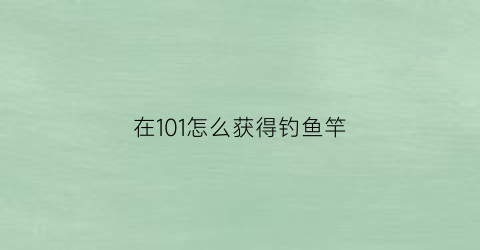 在101怎么获得钓鱼竿(钓鱼110去哪里钓)