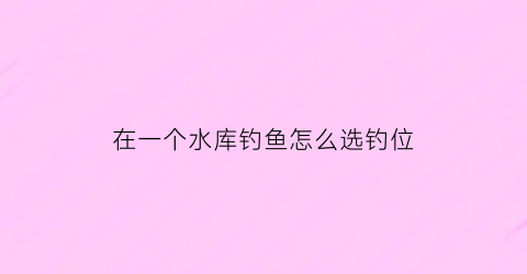 在一个水库钓鱼怎么选钓位(水库钓鱼如何选位置)