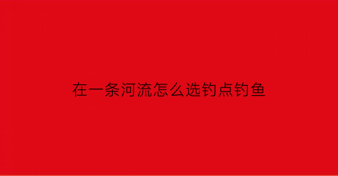 在一条河流怎么选钓点钓鱼(一条河要流向哪里)