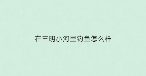 在三明小河里钓鱼怎么样(三明野钓最佳地点)