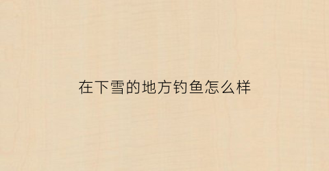 “在下雪的地方钓鱼怎么样(下雪钓鱼好不好钓)