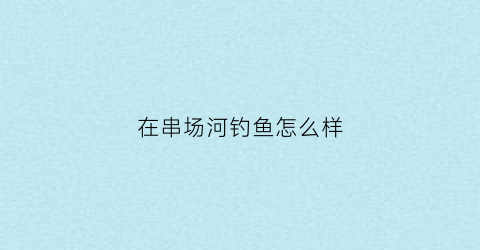 在串场河钓鱼怎么样(在串场河钓鱼怎么样好钓吗)