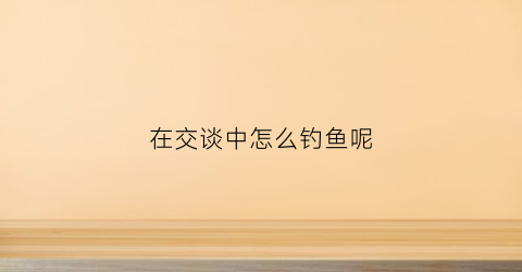 在交谈中怎么钓鱼呢(在交谈中怎么钓鱼呢)