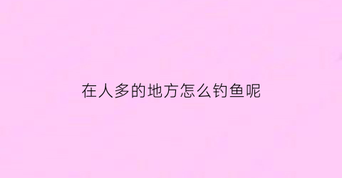 在人多的地方怎么钓鱼呢(人多的地方怎么挣钱)