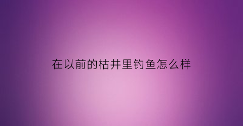 在以前的枯井里钓鱼怎么样(枯井里突然有水了是什么灾害的预兆)
