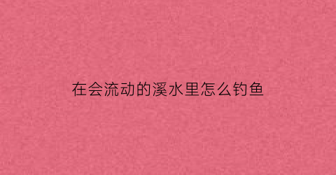 “在会流动的溪水里怎么钓鱼(在溪水里流动的会有什么)