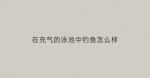 “在充气的泳池中钓鱼怎么样(充气泳池能放外面河里当船吗)