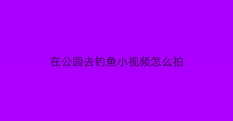 在公园去钓鱼小视频怎么拍(在公园里钓鱼犯不犯法)