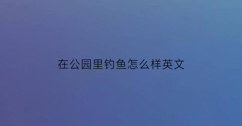 “在公园里钓鱼怎么样英文(去公园钓鱼英语)