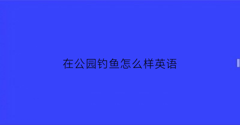 “在公园钓鱼怎么样英语(在公园里钓鱼违法吗)