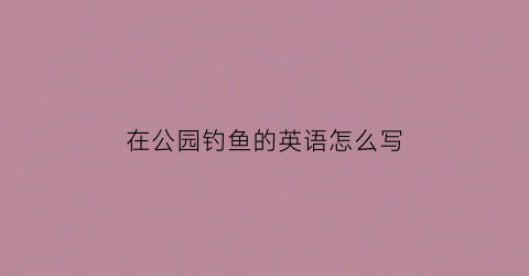 “在公园钓鱼的英语怎么写(在公园垂钓)