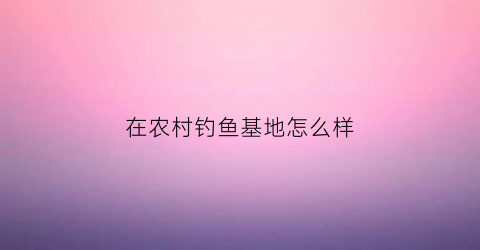 在农村钓鱼基地怎么样(在农村钓鱼基地怎么样赚钱)