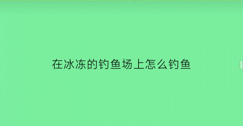 “在冰冻的钓鱼场上怎么钓鱼(在冰冻的钓鱼场上怎么钓鱼最好)