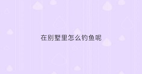 在别墅里怎么钓鱼呢(别墅怎么利用赚钱)