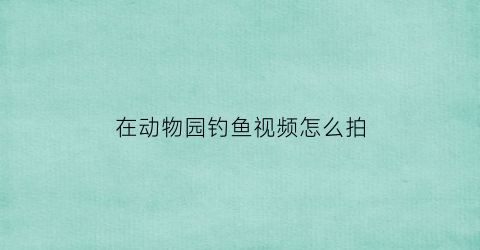 在动物园钓鱼视频怎么拍(动物园可以钓鱼吗)