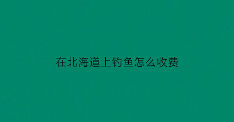 “在北海道上钓鱼怎么收费(在北海道上钓鱼怎么收费的)