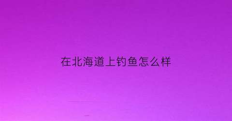 “在北海道上钓鱼怎么样(北海道渔场在哪)