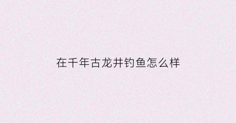 在千年古龙井钓鱼怎么样(在千年古龙井钓鱼怎么样啊)