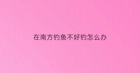 在南方钓鱼不好钓怎么办(南方好钓鱼吗)