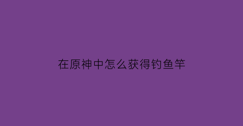 在原神中怎么获得钓鱼竿(原神怎么获得钓鱼鱼饵)