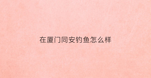 在厦门同安钓鱼怎么样(厦门同安钓点)
