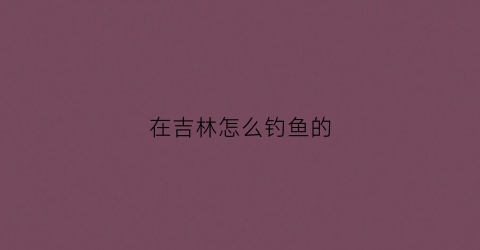 在吉林怎么钓鱼的(在吉林怎么钓鱼的人多)