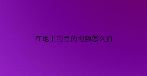 “在地上钓鱼的视频怎么拍(钓鱼视频拍摄技巧)