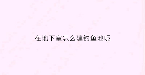 “在地下室怎么建钓鱼池呢(地下室鱼池在哪个位置好)