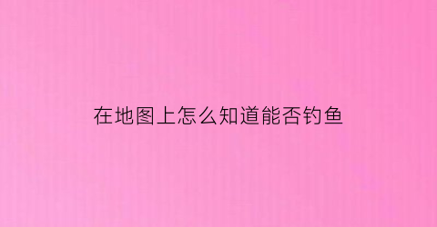 在地图上怎么知道能否钓鱼(怎么在地图上看有没有摄像头)