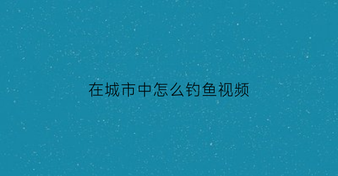 “在城市中怎么钓鱼视频(城市河里怎么钓鱼)