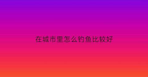 在城市里怎么钓鱼比较好(在城市里怎么钓鱼比较好用)