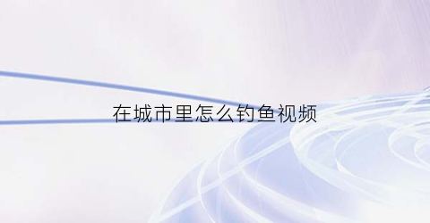在城市里怎么钓鱼视频(城市河流钓鱼技巧)