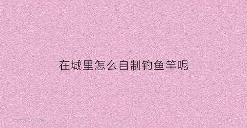 在城里怎么自制钓鱼竿呢(在城里怎么自制钓鱼竿呢)