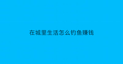 在城里生活怎么钓鱼赚钱(城市里钓的鱼能吃吗)