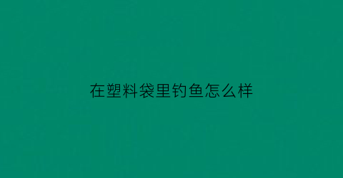 “在塑料袋里钓鱼怎么样(塑料袋装鱼会不会憋死)