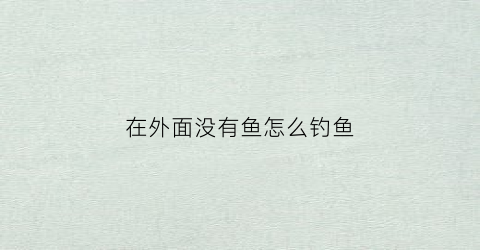 “在外面没有鱼怎么钓鱼(在没有鱼儿的情况下怎么样才能钓到鱼)