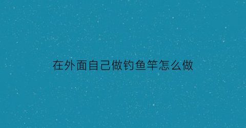 在外面自己做钓鱼竿怎么做(用自己做的鱼竿钓鱼)