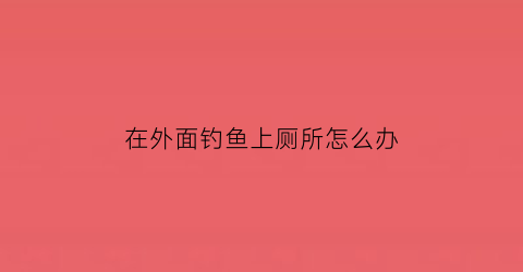 在外面钓鱼上厕所怎么办(在野外钓鱼犯法吗)