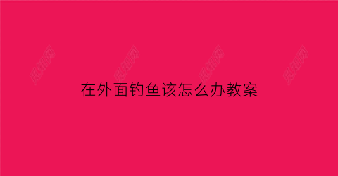 在外面钓鱼该怎么办教案(外出钓鱼)