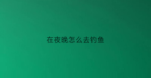 在夜晚怎么去钓鱼(夜晚如何钓鱼)