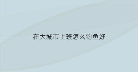 “在大城市上班怎么钓鱼好(在大城市上班怎么钓鱼好呢)