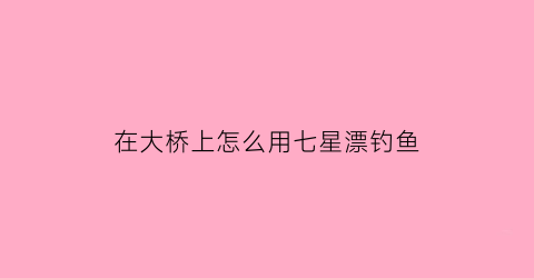 在大桥上怎么用七星漂钓鱼(七星漂钓翘嘴方法)