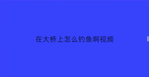 在大桥上怎么钓鱼啊视频(大桥下钓鱼如何选择钓位)