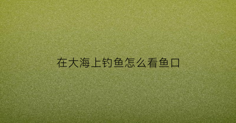 “在大海上钓鱼怎么看鱼口(如何看海水钓鱼)