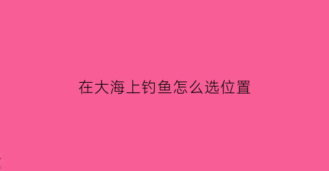 在大海上钓鱼怎么选位置(在大海里钓鱼)