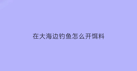 在大海边钓鱼怎么开饵料(在大海边钓鱼怎么开饵料视频)