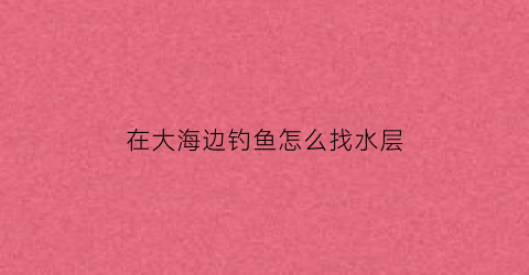 “在大海边钓鱼怎么找水层(海边怎么能钓到大鱼)