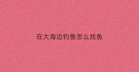 在大海边钓鱼怎么找鱼(在海边怎样才能钓到鱼)