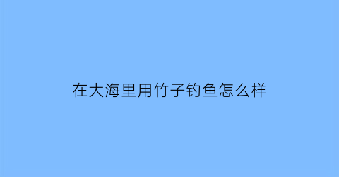 “在大海里用竹子钓鱼怎么样(竹子能钓鱼吗)