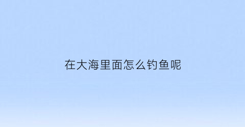 在大海里面怎么钓鱼呢(在大海里面怎么钓鱼呢视频)